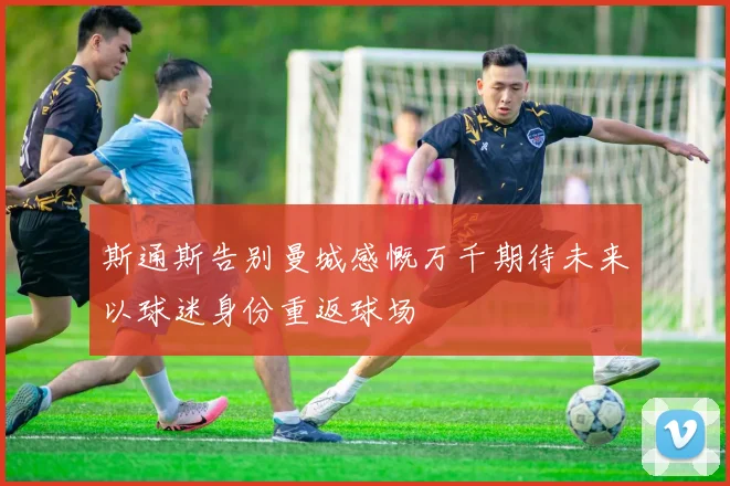 斯通斯告别曼城感慨万千期待未来以球迷身份重返球场