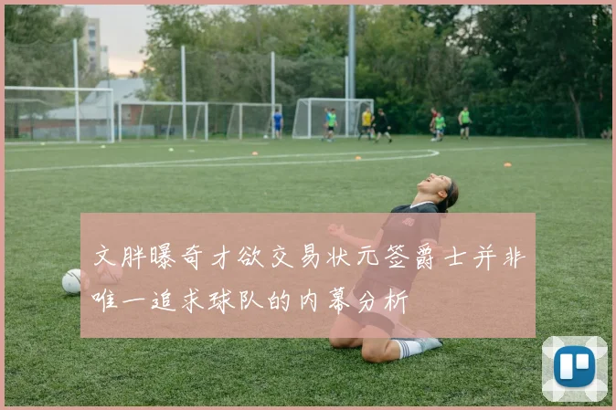 文胖曝奇才欲交易状元签爵士并非唯一追求球队的内幕分析