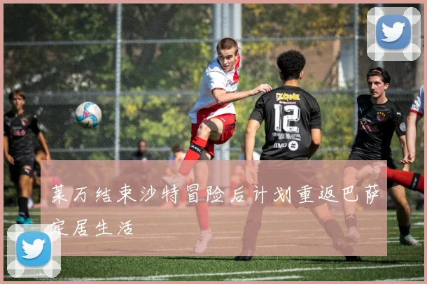 莱万结束沙特冒险后计划重返巴萨定居生活