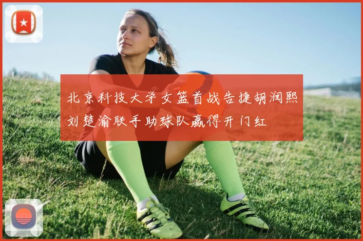 北京科技大学女篮首战告捷胡润熙刘楚渝联手助球队赢得开门红