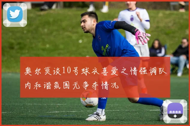 奥尔莫谈10号球衣喜爱之情强调队内和谐氛围无争夺情况